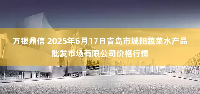 万银鼎信 2025年6月17日青岛市城阳蔬菜水产品批发市场有限公司价格行情