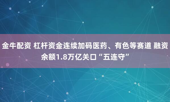 金牛配资 杠杆资金连续加码医药、有色等赛道 融资余额1.8万亿关口“五连守”