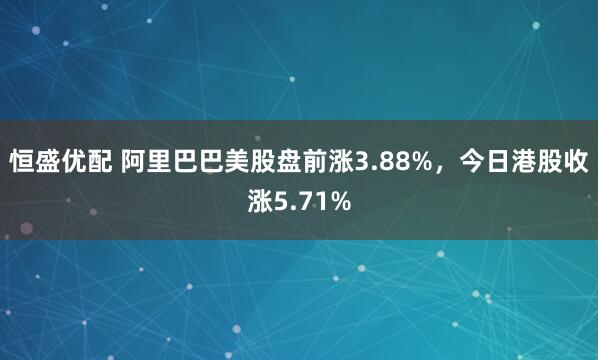 恒盛优配 阿里巴巴美股盘前涨3.88%，今日港股收涨5.71%
