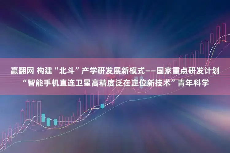 赢翻网 构建“北斗”产学研发展新模式——国家重点研发计划“智能手机直连卫星高精度泛在定位新技术”青年科学
