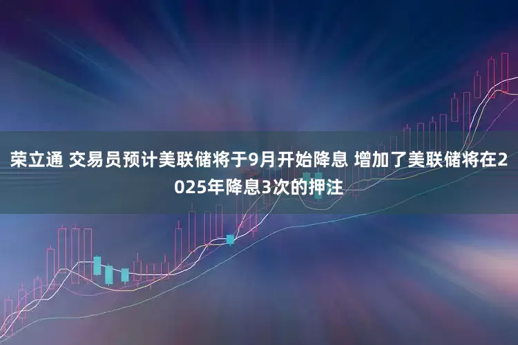 荣立通 交易员预计美联储将于9月开始降息 增加了美联储将在2025年降息3次的押注