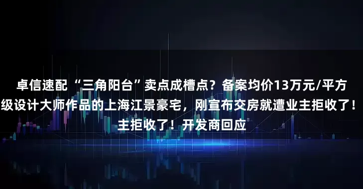 卓信速配 “三角阳台”卖点成槽点？备案均价13万元/平方米，号称顶级设计大师作品的上海江景豪宅，刚宣布交房就遭业主拒收了！开发商回应