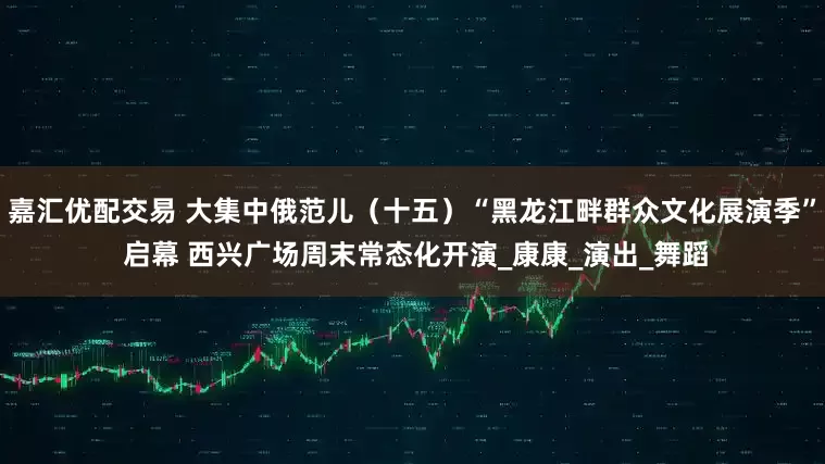 嘉汇优配交易 大集中俄范儿（十五）“黑龙江畔群众文化展演季” 启幕 西兴广场周末常态化开演_康康_演出_舞蹈