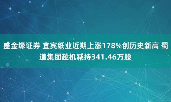 盛金缘证券 宜宾纸业近期上涨178%创历史新高 蜀道集团趁机减持341.46万股