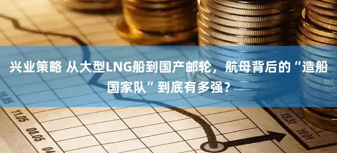 兴业策略 从大型LNG船到国产邮轮，航母背后的“造船国家队”到底有多强？
