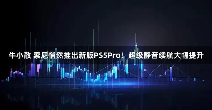 牛小散 索尼悄然推出新版PS5Pro！超级静音续航大幅提升