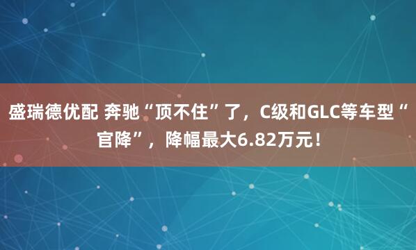 盛瑞德优配 奔驰“顶不住”了，C级和GLC等车型“官降”，降幅最大6.82万元！