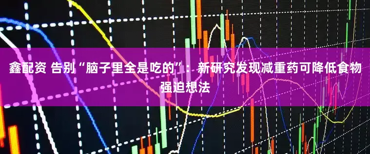 鑫配资 告别“脑子里全是吃的”：新研究发现减重药可降低食物强迫想法