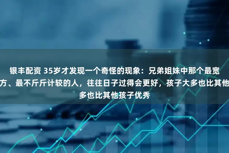 银丰配资 35岁才发现一个奇怪的现象：兄弟姐妹中那个最宽厚、最大方、最不斤斤计较的人，往往日子过得会更好，孩子大多也比其他孩子优秀