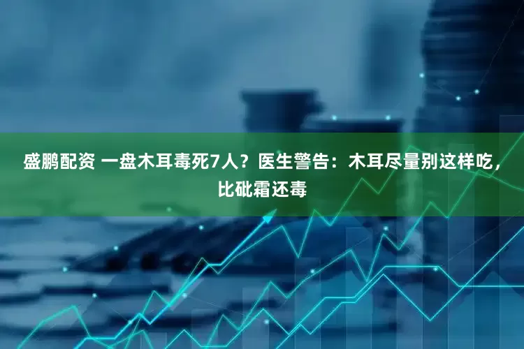 盛鹏配资 一盘木耳毒死7人？医生警告：木耳尽量别这样吃，比砒霜还毒