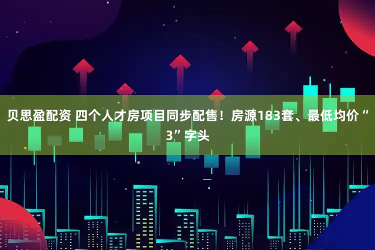 贝思盈配资 四个人才房项目同步配售！房源183套、最低均价“3”字头