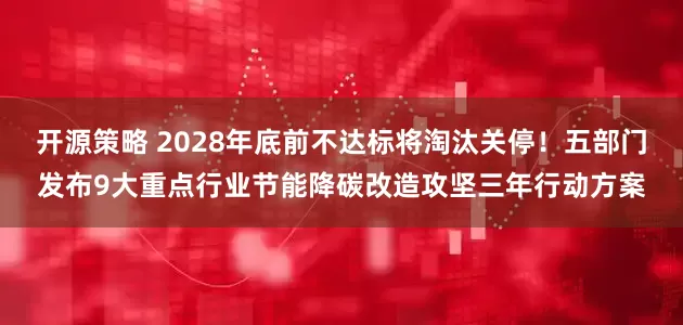 开源策略 2028年底前不达标将淘汰关停！五部门发布9大重点行业节能降碳改造攻坚三年行动方案