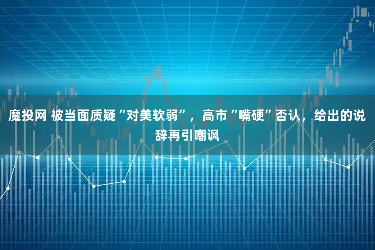 魔投网 被当面质疑“对美软弱”，高市“嘴硬”否认，给出的说辞再引嘲讽
