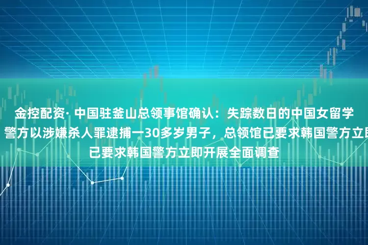金控配资· 中国驻釜山总领事馆确认：失踪数日的中国女留学生被发现死亡，警方以涉嫌杀人罪逮捕一30多岁男子，总领馆已要求韩国警方立即开展全面调查