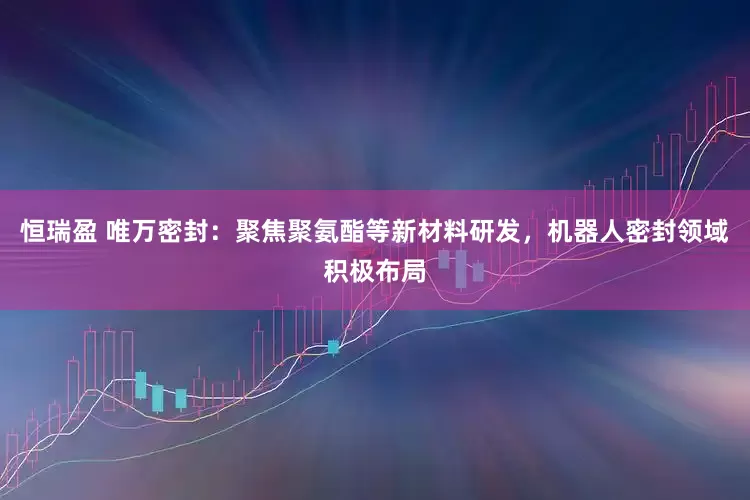 恒瑞盈 唯万密封：聚焦聚氨酯等新材料研发，机器人密封领域积极布局